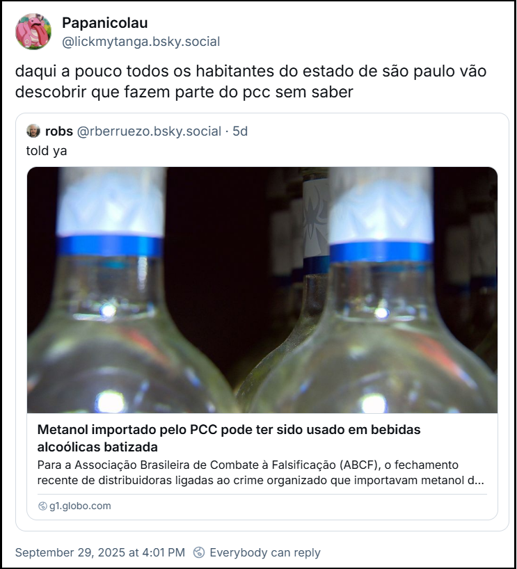 Post de Papanicolau (‪@lickmytanga.bsky.social‬) com o texto: daqui a pouco todos os habitantes do estado de são paulo vão descobrir que fazem parte do pcc sem saber. O post cita o ‪robs‬ (‪@rberruezo.bsky.social‬) que postou: told ya (com link para notícia “Metanol importado pelo PCC pode ter sido usado em bebidas alcoólicas batizada” - O post tem um link pro G1