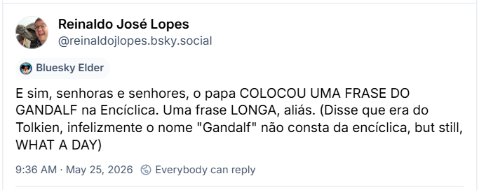 Post de Reinaldo José Lopes (@reinaldojlopes.bsky.social): E sim, senhoras e senhores, o papa COLOCOU UMA FRASE DO GANDALF na Encíclica. Uma frase LONGA, aliás. (Disse que era do Tolkien, infelizmente o nome "Gandalf" não consta da encíclica, but still, WHAT A DAY)