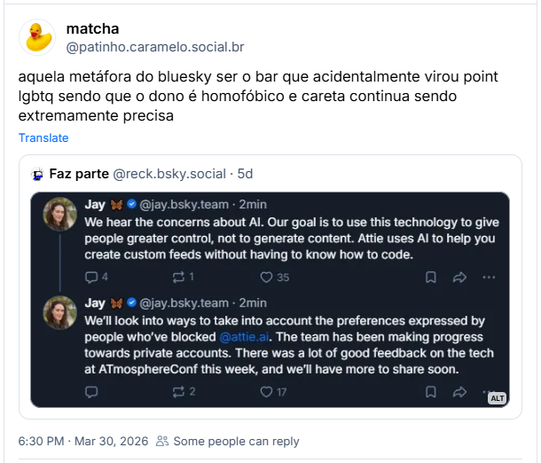 Post de matcha (‪@patinho.caramelo.social.br‬) :
aquela metáfora do bluesky ser o bar que acidentalmente virou point lgbtq sendo que o dono é homofóbico e careta continua sendo extremamente precisa

Post contém um print dos posts: Jay 🦋 (‪@jay.bsky.team‬) :

We hear the concerns about AI. Our goal is to use this technology to give people greater control, not to generate content. Attie uses AI to help you create custom feeds without having to know how to code.

We’ll look into ways to take into account the preferences expressed by people who’ve blocked
@attie.ai
. The team has been making progress towards private accounts. There was a lot of good feedback on the tech at ATmosphereConf this week, and we’ll have more to share soon.

Tradução do google: Ouvimos as preocupações sobre IA. Nosso objetivo é usar essa tecnologia para dar às pessoas maior controle, não para gerar conteúdo. A Attie usa IA para ajudar você a criar feeds personalizados sem precisar saber programar.

Vamos analisar maneiras de levar em consideração as preferências expressas por pessoas que bloquearam @attie.ai

. A equipe tem progredido em direção a contas privadas. Recebemos muitos feedbacks positivos sobre a tecnologia na ATmosphereConf esta semana e em breve teremos mais novidades para compartilhar.