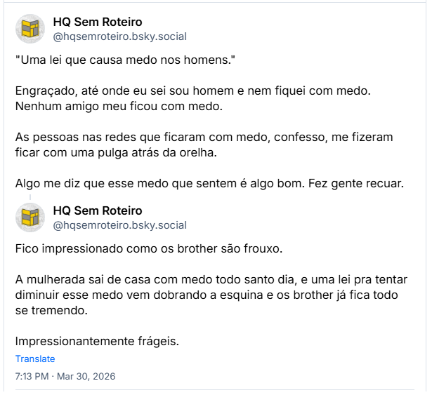 Sequência de 2 posts de HQ Sem Roteiro (‪@hqsemroteiro.bsky.social‬): "Uma lei que causa medo nos homens."
Engraçado, até onde eu sei sou homem e nem fiquei com medo. Nenhum amigo meu ficou com medo.
As pessoas nas redes que ficaram com medo, confesso, me fizeram ficar com uma pulga atrás da orelha.
Algo me diz que esse medo que sentem é algo bom. Fez gente recuar.
Fico impressionado como os brother são frouxo.
A mulherada sai de casa com medo todo santo dia, e uma lei pra tentar diminuir esse medo vem dobrando a esquina e os brother já fica todo se tremendo.
Impressionantemente frágeis.