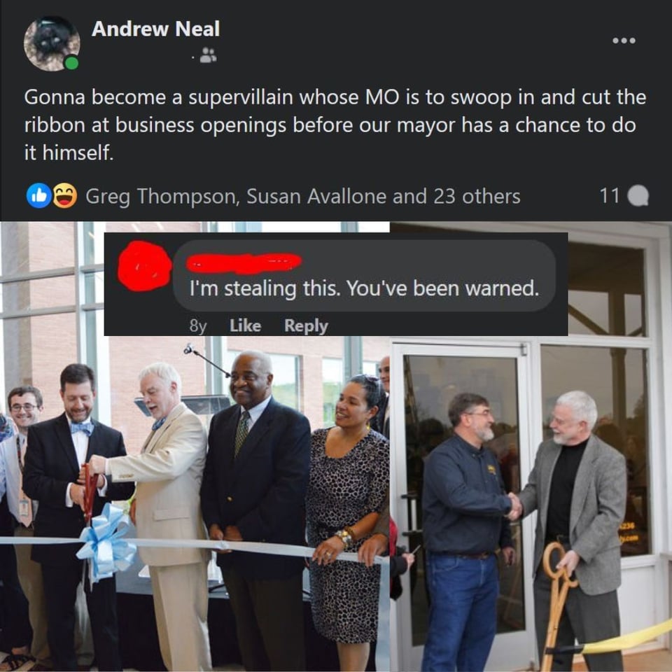 A collage image. Included are two images of the former mayor of my town cutting the ribbon at the grand opening ceremony for a business or complex, a screenshot of a facebook post from me that says, ""Gonna become a supervillain whose MO is to swoop in and cut the ribbon at business openings before our mayor has a chance to do it himself," and a screenshot of a facebook comment with the name and icon covered: "I'm stealing this. You've been warned."