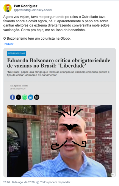 Post de Patt Rodriguez (@pattrodriguez.bsky.social): Agora vcs vejam, tava me perguntando pq raios o Outrollado tava falando sobre a covid agora, né. E aparentemente o papo era sobre ganhar eleitores da extrema direita fazendo conversinha mole sobre vacinação. Corta pra hoje, me sai isso do bananinha.

O Bozonarismo tem um colunista na Globo.

Post contém imagem com a descrição: “Agência Estado. Negacionismo. Eduardo Bolsonaro critica obrigatoriedade de vacinas no Brasil: "liberdade". "No Brasil, papai Lula obriga que todas as crianças se vacinem com tudo quanto é tipo de coisa", afirmou ex-parlamentar.”