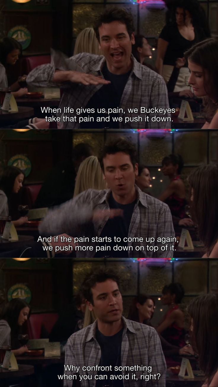 Ted Mosby from How I Met Your Mother sitting at the group's usual table at McClaren's, saying, "When life gives us pain, we Buckeyes take that pain and we push it down. And if the pain starts to come up again, we push more pain down on top of it. Why confront something when you can avoid it, right?"