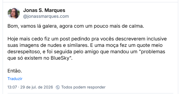 Post de Jonas S. Marques (@jonassmarques.com): Bom, vamos lá galera, agora com um pouco mais de calma.

Hoje mais cedo fiz um post pedindo pra vocês descreverem inclusive suas imagens de nudes e similares. E uma moça fez um quote meio desrespeitoso, e foi seguida pelo amigo que mandou um "problemas que só existem no BlueSky".

Então.