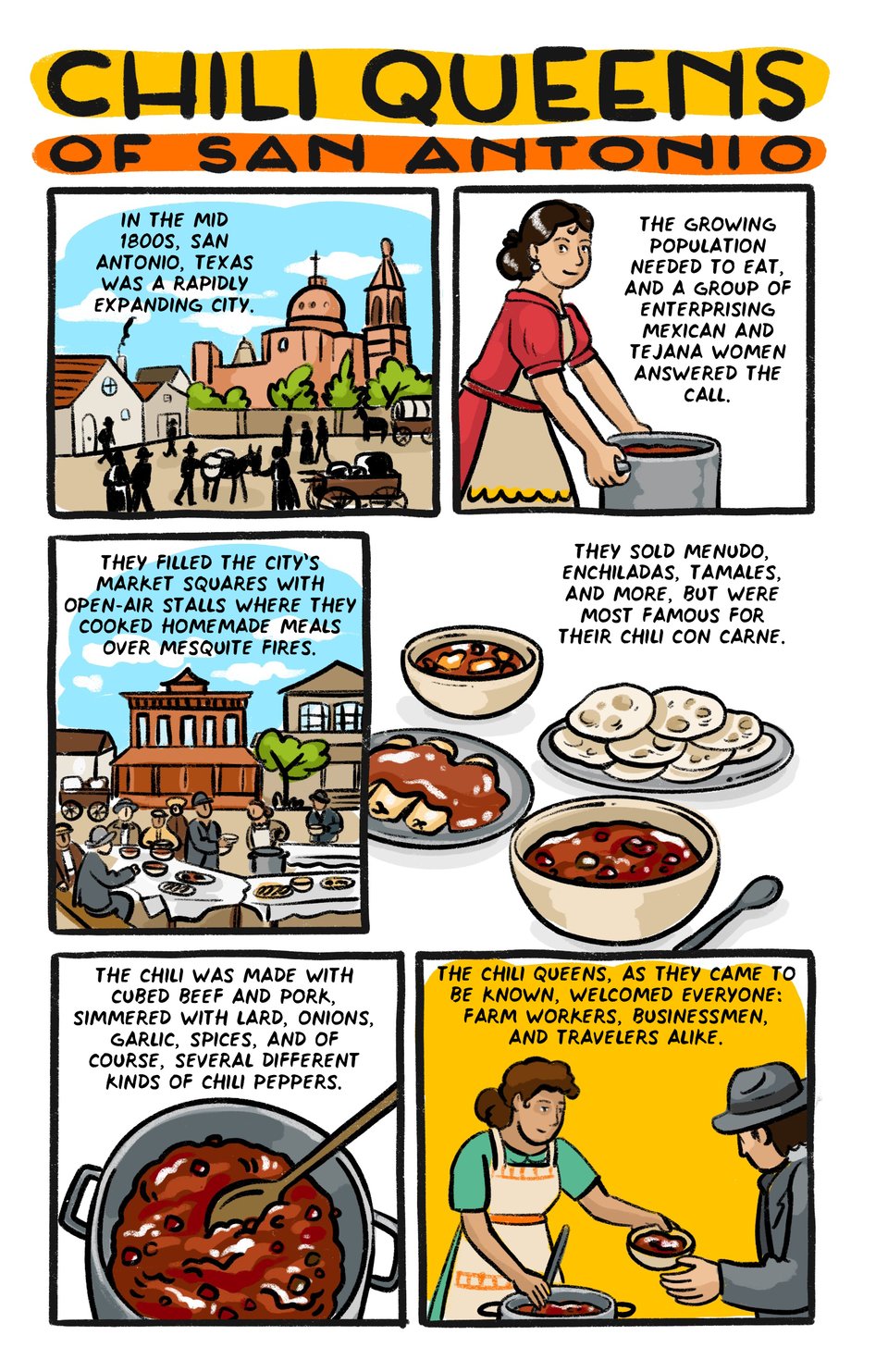 Chili Queens of San Antonio

In the 1800s, San Antonio, Texas was a rapidly expanding and developing city. 

The growing population needed to eat, and a group of enterprising Mexican and tejana women responded to the call.

They filled the city’s market squares with open air stalls where they cooked homemade food over mesquite fires. 

They sold menudo, enchiladas, tamales, and more, but were most famous for their chili con carne.

The chili was made with cubed beef and pork, simmered with lard, onions, garlic, spices, and of course, several different kinds of chili peppers. 

The chili queens’ stalls attracted everyone in the city - farm workers, businessmen, and travelers alike.