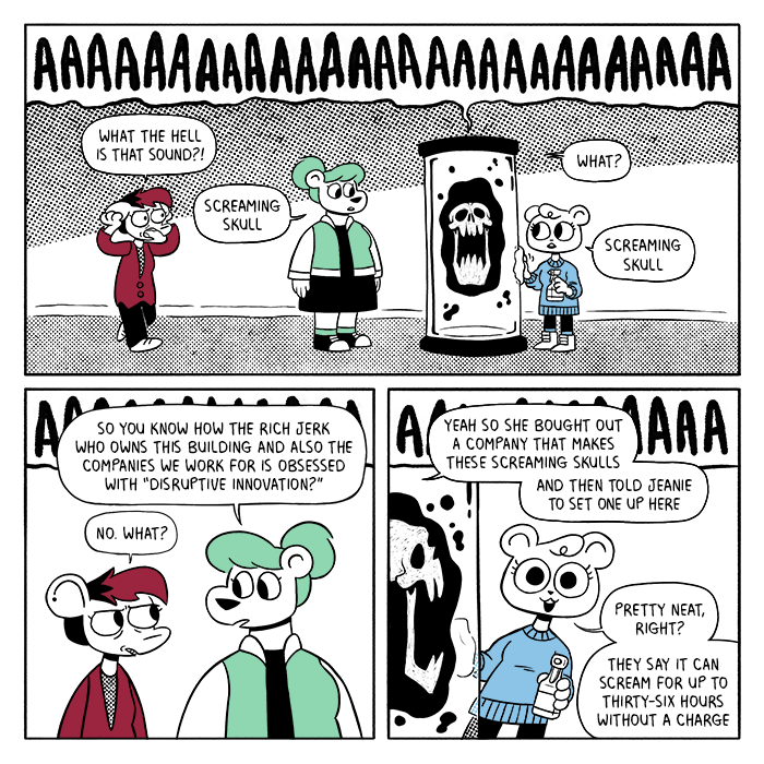 p1: Autumn is walking down the hall clutching her ears. Summer is staring blankly at a glass tube containing a screaming skull surrounded by ominous floating goo. Jeanie, holding a spray bottle and a rag, is wiping the surface of the tube. The screams of the skull take up the top of the panel. Autumn: What the hell is that sound?! Summer: Screaming skull. Autumn: What? Jeanie: Screaming skull p2: Summer looks at Autumn. So you know how the rich jerk who owns this building and also the companies we work for is obsessed with “disruptive innovation?” Autumn: No. What? p3: Jeanie peeks out from behind the skull tube. Summer: Yeah so she bought out a company that makes these screaming skulls. And then told Jeanie to set one up here. Jeanie: Pretty neat, right? They say it can scream for up to thirty-six hours without a charge