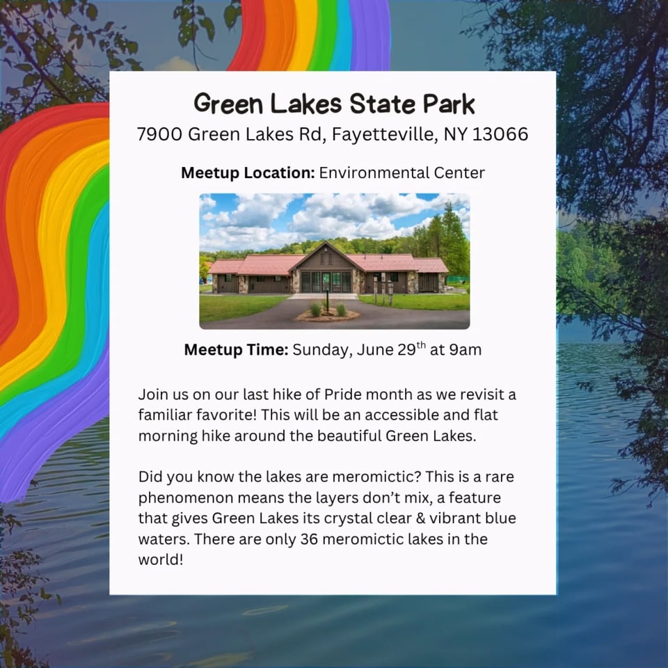 Green Lakes State Park 7900 Green Lakes Rd, Fayetteville, NY 13066 Meetup Location: Environmental Center Meetup Time: Sunday, June 29 at 9am Join us on our last hike of Pride month as we revisit a familiar favorite! This will be an accessible and flat morning hike around the beautiful Green Lakes. Did you know the lakes are meromictic? This is a rare phenomenon means the layers don't mix, a feature that gives Green Lakes its crystal clear & vibrant blue. waters. There are only 36 meromictic lakes in the world!