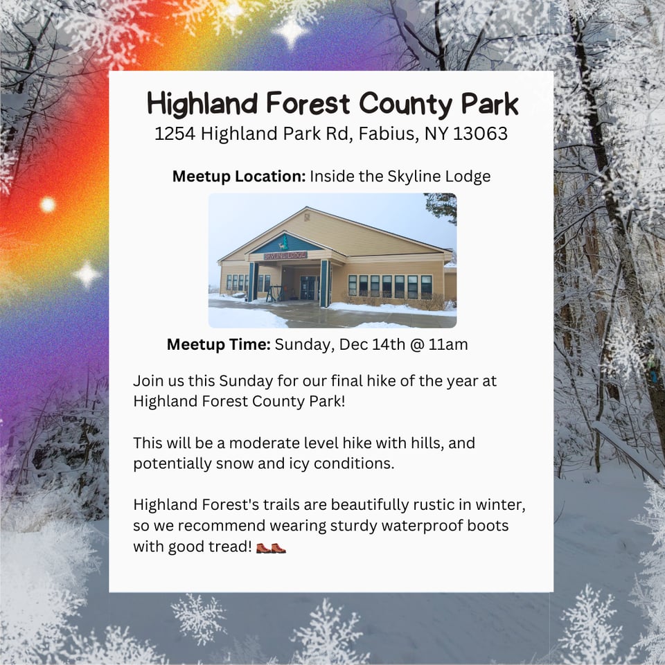 Highland Forest County Park. Address: 1254 Highland Park Rd, Fabius, NY 13063. Meetup Location: Inside the Skyline Lodge. Meetup Time: Sunday, Dec 14th @ 11am. Join us this Sunday for our final hike of the year at Highland Forest County Park! This will be a moderate level hike with hills, and potentially snow and icy conditions. Highland Forest's trails are beautifully rustic in winter, so we recommend wearing sturdy waterproof boots with good tread!