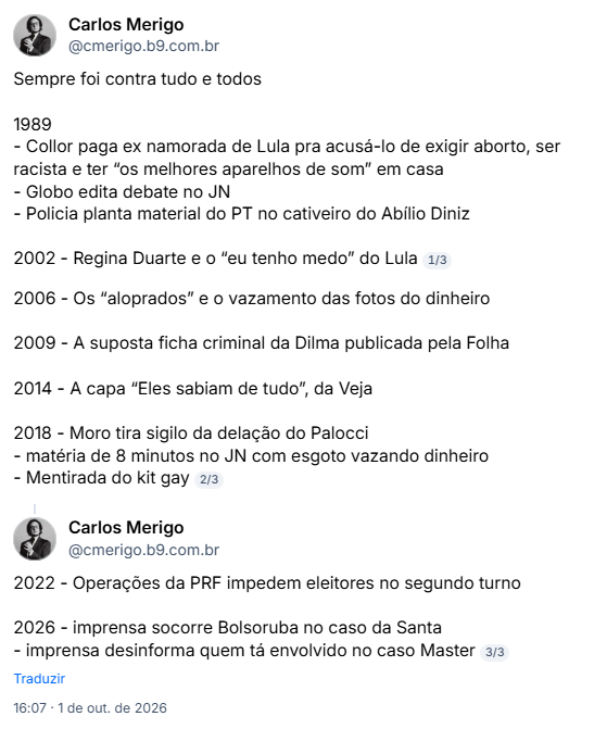 Post de Carlos Merigo (@cmerigo.b9.com.br): Sempre foi contra tudo e todos

1989
- Collor paga ex namorada de Lula pra acusá-lo de exigir aborto, ser racista e ter “os melhores aparelhos de som” em casa
- Globo edita debate no JN
- Policia planta material do PT no cativeiro do Abílio Diniz

2002 - Regina Duarte e o “eu tenho medo” do Lula
1/3
2006 - Os “aloprados” e o vazamento das fotos do dinheiro

2009 - A suposta ficha criminal da Dilma publicada pela Folha

2014 - A capa “Eles sabiam de tudo”, da Veja

2018 - Moro tira sigilo da delação do Palocci
- matéria de 8 minutos no JN com esgoto vazando dinheiro
- Mentirada do kit gay
2022 - Operações da PRF impedem eleitores no segundo turno

2026 - imprensa socorre Bolsoruba no caso da Santa
- imprensa desinforma quem tá envolvido no caso Master