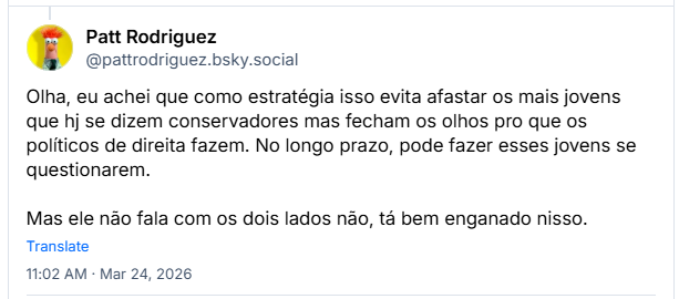 Post de Patt Rodriguez (@pattrodriguez.bsky.social): Olha, eu achei que como estratégia isso evita afastar os mais jovens que hj se dizem conservadores mas fecham os olhos pro que os políticos de direita fazem. No longo prazo, pode fazer esses jovens se questionarem. Mas ele não fala com os dois lados não, tá bem enganado nisso.