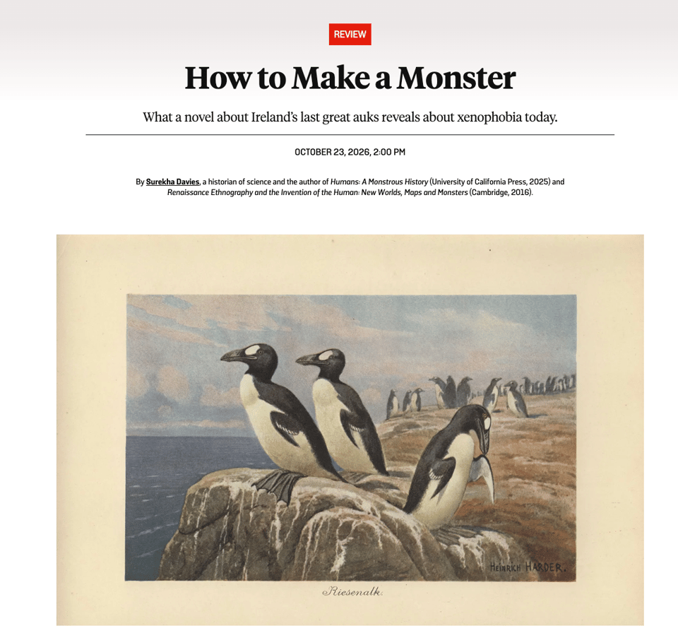 Screenshot of the title info of an essay in Foreign Policy: “How to Make a Monster: What a novel about Ireland’s last great auks reveals about xenophobia today.” By Surekha Davies, a historian of science and the author of Humans: A Monstrous History (University of California Press, 2025) and Renaissance Ethnography and the Invention of the Human: New Worlds, Maps and Monsters (Cambridge, 2016).