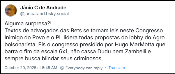 Post de Jânio C de Andrade (@jancarand.bsky.social) com o texto: Alguma surpresa?! Textos de advogados das Bets se tornam leis neste Congresso Inimigo do Povo e o PL lidera todas propostas do lobby do Agro bolsonarista. Eis o congresso presidido por Hugo MarMotta que barra o fim da escala 6x1, não cassa Dudu nem Zambelli e sempre busca blindar seus criminosos.