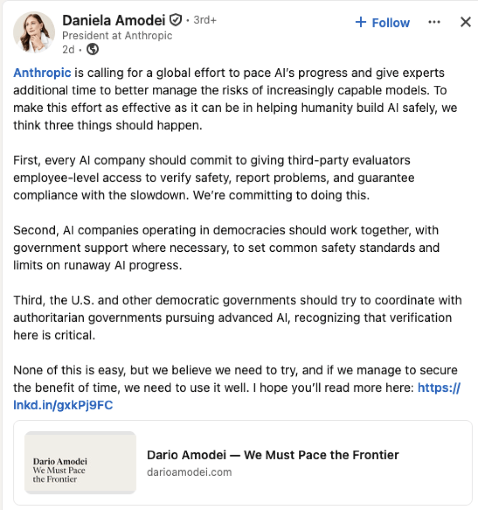 LinkedIn post from Daniela Amodei, President at Anthropic:<br/>Anthropic is calling for a global effort to pace Al's progress and give experts additional time to better manage the risks of increasingly capable models. To make this effort as effective as it can be in helping humanity build Al safely, we think three things should happen. First, every Al company should commit to giving third-party evaluators employee-level access to verify safety, report problems, and guarantee compliance with the slowdown. We're committing to doing this. Second, Al companies operating in democracies should work together, with government support where necessary, to set common safety standards and limits on runaway Al progress. Third, the U.S. and other democratic governments should try to coordinate with authoritarian governments pursuing advanced Al, recognizing that verification here is critical. None of this is easy, but we believe we need to try, and if we manage to secure the benefit of time, we need to use it well. I hope you'll read more here: https://lnkd.in/gxkPj9FC<br/>Link to Dario Amodei's post, We Must Pace the Frontier