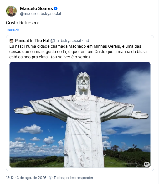 Post de Marcelo Soares (@msoares.bsky.social): Cristo Refrescor

Citando post de Panicat In The Hat (@tiul.bsky.social): Eu nasci numa cidade chamada Machado em Minhas Gerais, e uma das coisas que eu mais gosto de lá, é que tem um Cristo que a manha da blusa está caindo pra cima…(ou vai ver é o vento)

Post contem imagem com seguinte descrição: Cristo de Machado
Uma estátua modular de Jesus Cristo, ao fundo é possível ver o cel azul com algumas nuvens brancas e as planícies mineiras ao fundo ver verdinho.