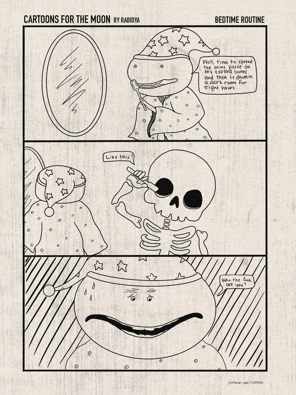 Three panel comic called Cartoons for the Moon by rabidya. The title of this issue is Bedtime Routine. Panel 1: weird frog looking guy in a bathrobe and sleeping cap covered in stars is getting ready to brush his teeth. He says “Well, time to spread the mint paste on my exposed bones and then lie down in a dark room for eight hours.” Panel 2: guy from panel one has his back turned. A skeleton is to the right brushing his head with a toothbrush and says “ Like this?” Panel 3: closeup of the guy in the first panel. He has a worried expression on his face and says “Who the fuck are you?”