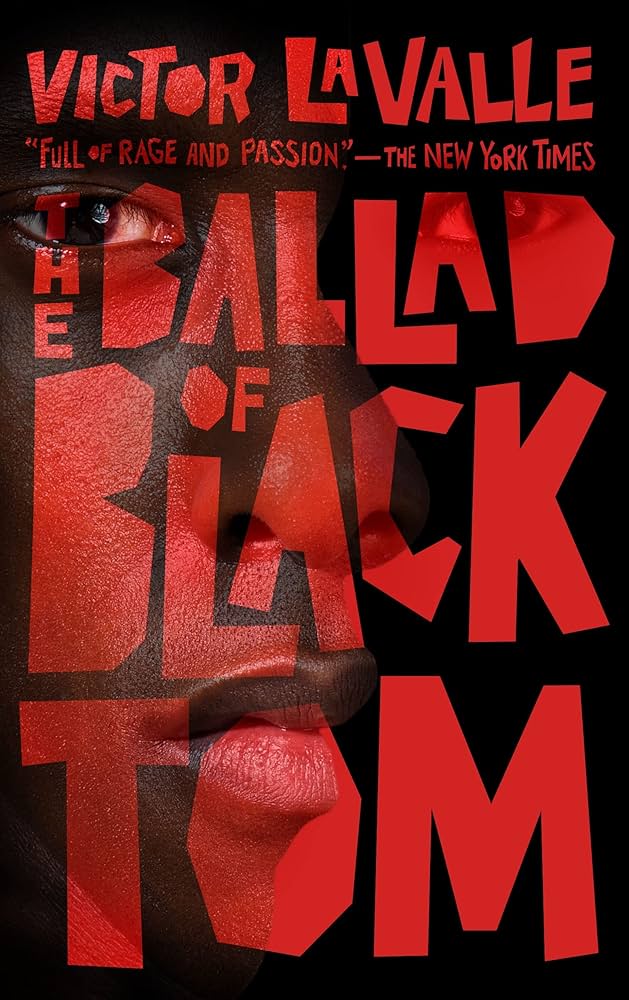 Cover of Victor LaValle's novella The Ballad of Black Tom, with all text in blocky red cut-out as though layered paper atop the image below and additional text noting "Full of rage and passion." - The New York Times; the image below is of half a Black person's face vertically divided in a manner almost reminiscent of a profile except for the nose and eyes facing forward, all set against a black background that overshadows the top of the head and right half of the face