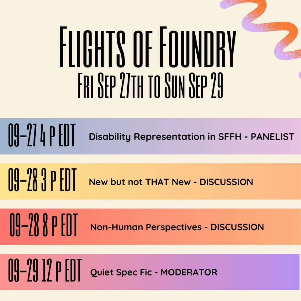 A promotional graphic in shades of cream, orange, pink and purple that reads: "Flights of Foundry Fri Sep 27th to Sun Sep 29 09-27 4 pm EDT - Disability Representation in SFFH - PANELIST. 09-28 3 pm EDT - New but not THAT New - DISCUSSION. 09-28 8 pm EDT - Non-Human Perspectives - DISCUSSION. 09-29 12 pm EDT - Quiet Spec Fic - MODERATOR."