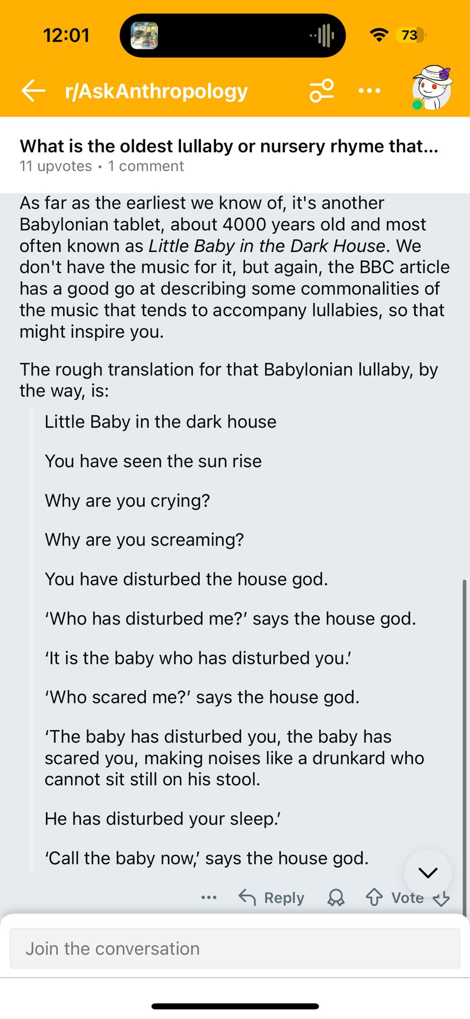 11 upvotes • 1 comment As far as the earliest we know of, it's another Babylonian tablet, about 4000 years old and most often known as Little Baby in the Dark House. We don't have the music for it, but again, the BBC article has a good go at describing some commonalities of the music that tends to accompany lullabies, so that might inspire you. The rough translation for that Babylonian lullaby, by the way, is: Little Baby in the dark house You have seen the sun rise Why are you crying? Why are you screaming? You have disturbed the house god. 'Who has disturbed me?' says the house god. 'It is the baby who has disturbed you! 'Who scared me?' says the house god. 'The baby has disturbed you, the baby has scared you, making noises like a drunkard who cannot sit still on his stool. He has disturbed your sleep.' 'Call the baby now,' says the house god.