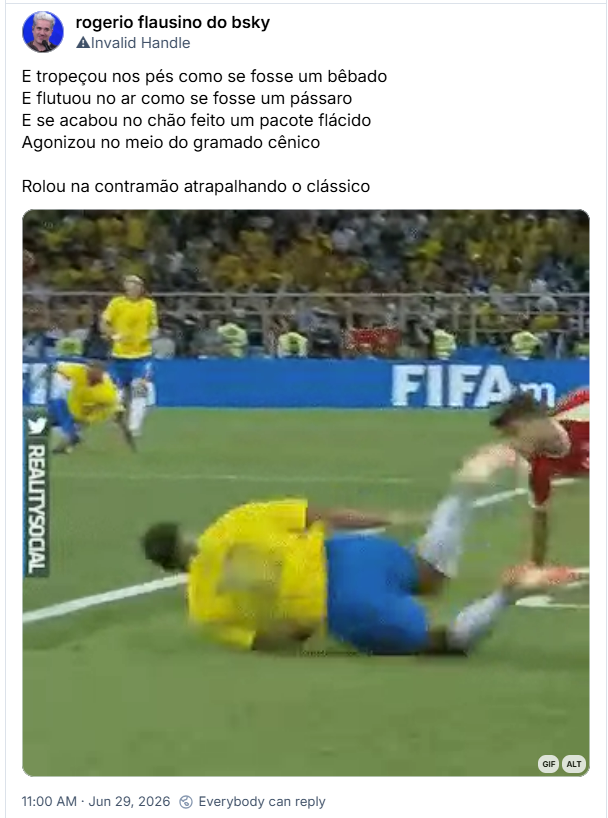 Post de rogerio flausino do bsky (@j0ta.quest); E tropeçou nos pés como se fosse um bêbado
E flutuou no ar como se fosse um pássaro
E se acabou no chão feito um pacote flácido
Agonizou no meio do gramado cênico
Rolou na contramão atrapalhando o clássico
(gif clássico do Neymar rolando diversas vezes no gramado após uma falta)