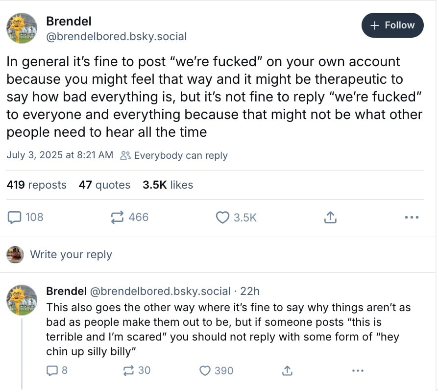 Two Skeets from BlueSky user @brendelbored. The first reads: "In general it’s fine to post “we’re fucked” on your own account because you might feel that way and it might be therapeutic to say how bad everything is, but it’s not fine to reply “we’re fucked” to everyone and everything because that might not be what other people need to hear all the time." The second, posted as a reply, reads "This also goes the other way where it’s fine to say why things aren’t as bad as people make them out to be, but if someone posts “this is terrible and I’m scared” you should not reply with some form of “hey chin up silly billy”."