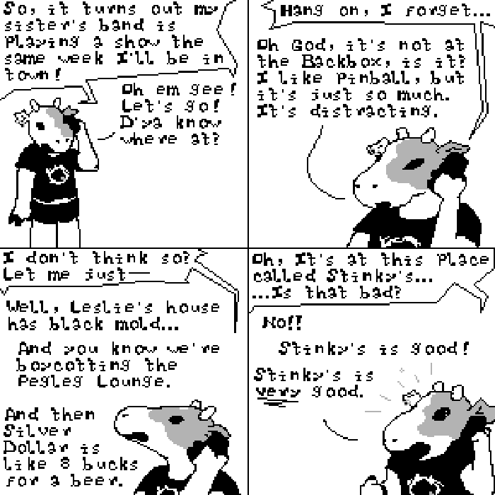 Panel one: Sycamore, an anthropomorphic bovine wearing an I Hate Sex band t-shirt, is on the phone with someone, who says, 'So it turns out my sister's band is playing a show the same week I'll be in town!' Sycamore: 'Oh em gee! Let's go! D'ya know where at?' Panel two: 'Hang on, I forget...' Sycamore: 'Oh God, it's not at the Backbox, is it? I like pinball, but it's just so much. It's distracting. Panel three: 'I dont think so? Let me just—' Sycamore cuts them off, rambling: 'Well, Leslie's house has black mold... And you know we're boycotting the Pegleg Lounge. And then Silver Dollar is like 8 bucks for a beer.' Panel four: 'Oh, it's at this place called Stinky's...Is that bad?' Sycamore's face visibily lights up. 'No!! Stinky's is good! Stinky's is *very* good.'