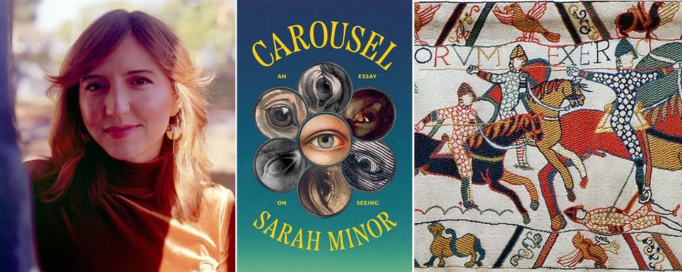 3 images: left, portrait photo of author Sarah Minor, partly illuminated by sunlight; center, cover of Sarah's book CAROUSEL: An Essay On Seeing; right, a detail of the Bayeux Tapestry