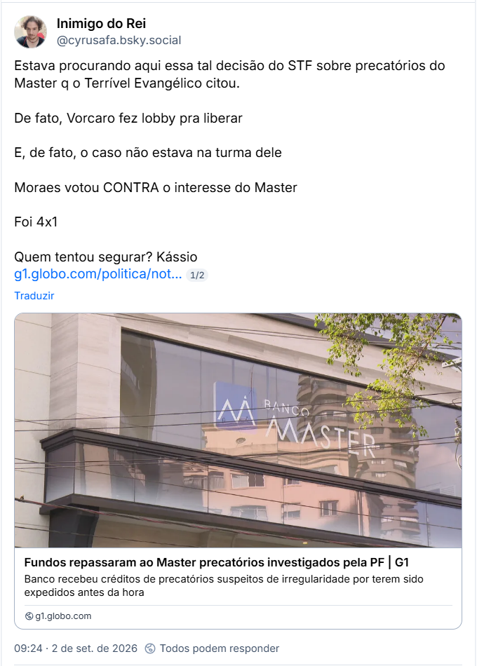 Post de Inimigo do Rei (@cyrusafa.bsky.social): Estava procurando aqui essa tal decisão do STF sobre precatórios do Master q o Terrível Evangélico citou.
De fato, Vorcaro fez lobby pra liberar
E, de fato, o caso não estava na turma dele
Moraes votou CONTRA o interesse do Master
Foi 4x1
Quem tentou segurar? Kássio
(Link para notícia: Fundos repassaram ao Master precatórios investigados pela PF | G1
Banco recebeu créditos de precatórios suspeitos de irregularidade por terem sido expedidos antes da hora)