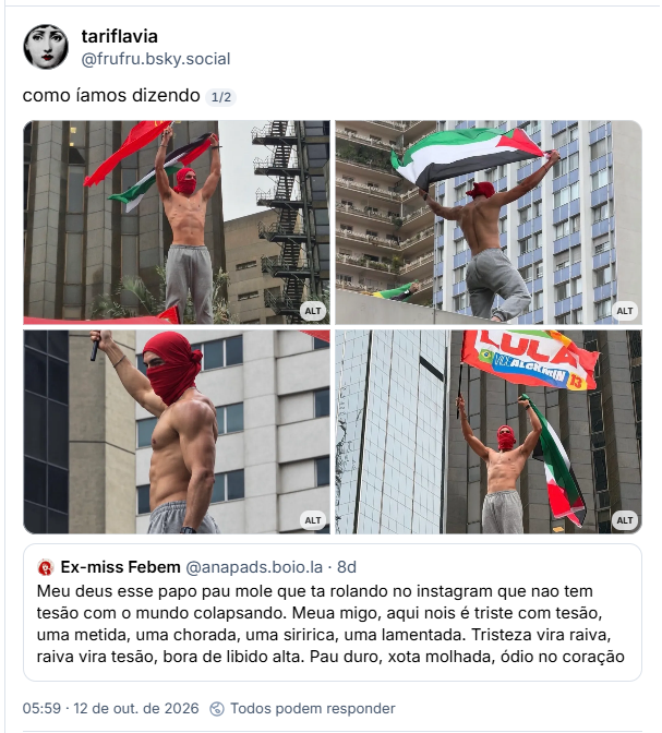 Post de tariflavia (@frufru.bsky.social): como íamos dizendo
(4 fotos do gostoso da manifestação da paulista segurando bandeiras diferentes (homem malhado sem camisa, calça de moletom cinza e uma camiseta na cara deixando só os olhos de fora)

Citando post de Ex-miss Febem (@anapads.boio.la): Meu deus esse papo pau mole que ta rolando no instagram que nao tem tesão com o mundo colapsando. Meua migo, aqui nois é triste com tesão, uma metida, uma chorada, uma siririca, uma lamentada. Tristeza vira raiva, raiva vira tesão, bora de libido alta. Pau duro, xota molhada, ódio no coração