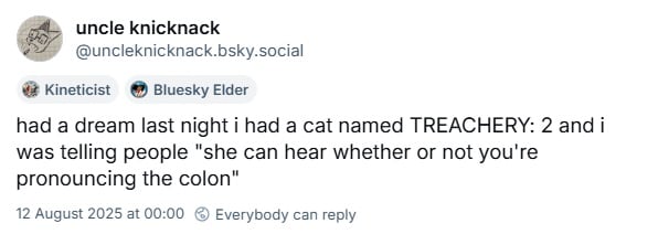 Bluesky screenshot. @uncleknicknack.bsky.social: had a dream last night i had a cat name TREACHERY: 2 and i was telling people "she can hear whether or not you're pronouncing the colon"