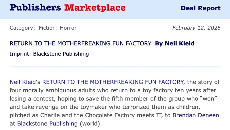 publishers marketplace deal report about Neil Kleid's RETURN OT THE MOTHERFREAKING FUN FACTORY, the story of four morally ambiguous adults who return to a toy factory ten years after losing a contest, hoping to save the fifth member of the group who "won" and take revenge on the toymaker who terrorized them as children, pitched as Charlie and the Chocolate Factory meets IT, to Brendan Deneen at Blackstone Publishing