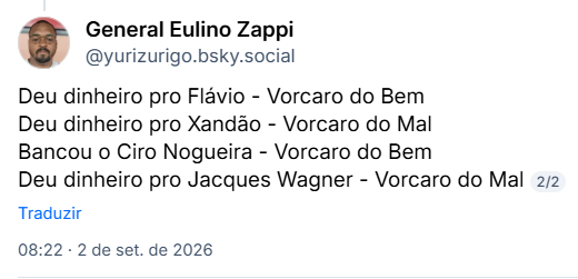 Post de General Eulino Zappi (@yurizurigo.bsky.social):
Deu dinheiro pro Flávio - Vorcaro do Bem
Deu dinheiro pro Xandão - Vorcaro do Mal
Bancou o Ciro Nogueira - Vorcaro do Bem
Deu dinheiro pro Jacques Wagner - Vorcaro do Mal