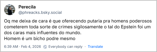 Post de Perecila (@phreacks.bsky.social) com o texto: Oq me deixa de cara é que oferecendo putaria pra homens poderosos cometerem toda sorte de crimes sigilosamente o tal do Epstein foi um dos caras mais influentes do mundo. Homem é um bicho podre mesmo