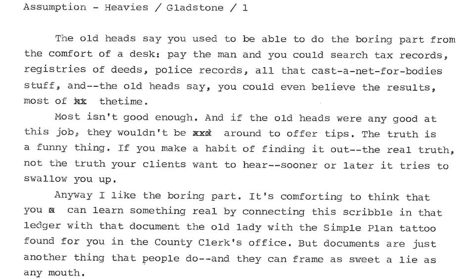 A scan of the first draft typescript for Max Gladstone story Assumption of Maria, reading:

"The old heads say you used to be able to do the boring part from the comfort of a desk: pay the man and you could search tax records, registries of deets, police records, all that cast-a-net-for-bodies stuff, and--the old heads say, you could even believe the results, most of the time.

Most isn't good enough. And if the old heads were any good at this job, they wouldn't be around t offer tips. The truth is a funny thing. If you make a habit of finding it out--the real truth, not the truth your clients want to hear--sooner or later it tries to swallow you up.

Anyway I like the boring part. It's comforting to think that you can learn something real by connecting this scribble in that ledger with that document the old lady with the Simple Plan tattoo found for you in the county clerk's office. But documents are just another thing that people do--and they can frame as sweet a lie as any mouth"