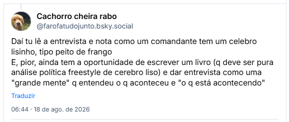 Post de Cachorro cheira rabo (@farofatudojunto.bsky.social): Daí tu lê a entrevista e nota como um comandante tem um celebro lisinho, tipo peito de frango
E, pior, ainda tem a oportunidade de escrever um livro (q deve ser pura análise política freestyle de cerebro liso) e dar entrevista como uma "grande mente" q entendeu o q aconteceu e "o q está acontecendo"