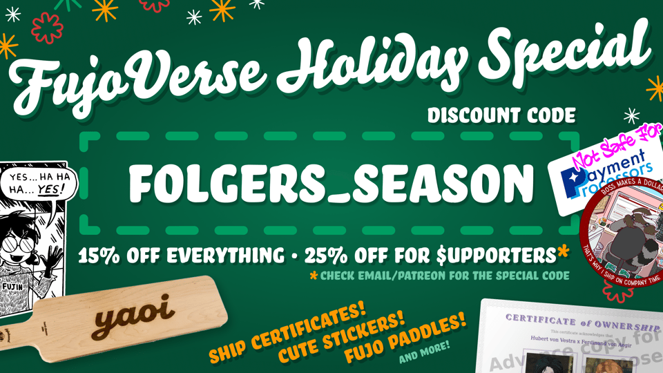 Holiday sale promo for various FujoVerse merch arranged on a festive dark green background with primarily white text, along with red and orange accents for text and snowflake-esque adornments.   FujoVerse Holiday Special Discount code: FOLGERS_SEASON  15% off everything 25% off for supporters* (the 's' is written with a dollar sign) *check email for the special code  Ship certificates! (Displayed: a RobinBoob certificate of ownership for Hubert von Vestra x Ferdinand von Aegir) Cute stickers! (Not Safe For Payment Processors and Shipping on Company Time) Fujo paddles! (A large hime fujoboard cheeseboard with yaoi laser engraved onto the wood surface; yes, they're real and food safe) And more! 