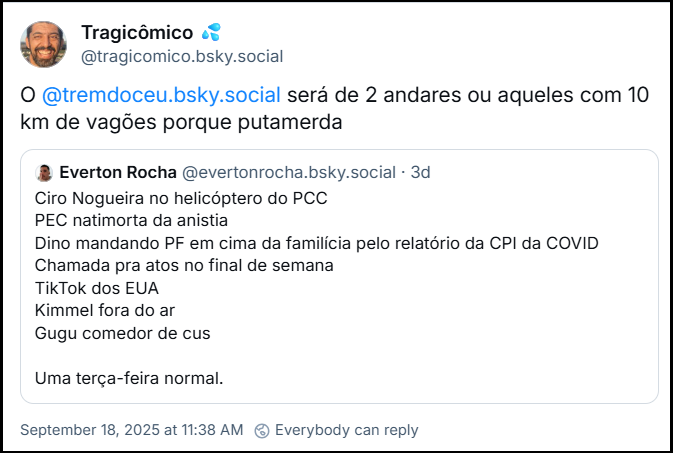 Post de Tragicômico 💦 (@tragicomico.bsky.social) com o texto: O @tremdoceu.bsky.social será de 2 andares ou aqueles com 10 km de vagões porque putamerda. Ele cita post de Everton Rocha (@evertonrocha.bsky.social) com o texto: Ciro Nogueira no helicóptero do PCC PEC natimorta da anistia Dino mandando PF em cima da familícia pelo relatório da CPI da COVID Chamada pra atos no final de semana TikTok dos EUA Kimmel fora do ar Gugu comedor de cus Uma terça-feira normal.