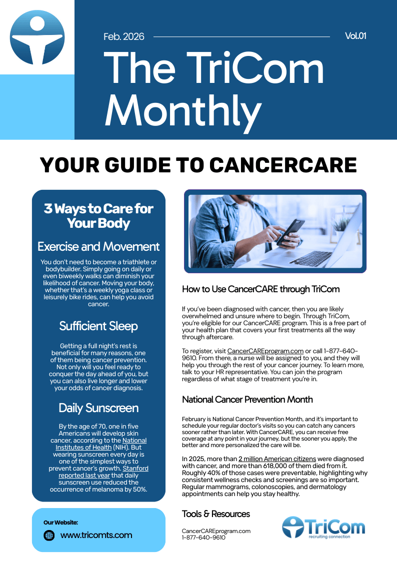 How to Use CancerCARE through TriCom

If you’ve been diagnosed with cancer, then you are likely overwhelmed and unsure where to begin. Through TriCom, you’re eligible for our CancerCARE program. This is a free part of your health plan that covers your first treatments all the way through aftercare.

To register, visit CancerCAREprogram.com or call 1-877-640-9610. From there, a nurse will be assigned to you, and they will help you through the rest of your cancer journey. To learn more, talk to your HR representative. You can join the program regardless of what stage of treatment you’re in.

National Cancer Prevention Month

February is National Cancer Prevention Month, and it’s important to schedule your regular doctor’s visits so you can catch any cancers sooner rather than later. With CancerCARE, you can receive free coverage at any point in your journey, but the sooner you apply, the better and more personalized the care will be.

In 2025, more than 2 million American citizens were diagnosed with cancer, and more than 618,000 of them died from it. Roughly 40% of those cases were preventable, highlighting why consistent wellness checks and screenings are so important. Regular mammograms, colonoscopies, and dermatology appointments can help you stay healthy.

3 Ways to Care for Your Body

According to the Centers for Disease Control and Prevention (CDC), cancer is the second-leading cause of death in the United States. But you can make small lifestyle changes that can greatly reduce your chances of diagnosis. These three habits can make a world of difference:

Exercise and movement: You don’t need to become a triathlete or bodybuilder. Simply going on daily or even biweekly walks can diminish your likelihood of cancer. Moving your body, whether that’s a weekly yoga class or leisurely bike rides, can help you avoid cancer.

Sufficient sleep: Getting a full night’s rest is beneficial for many reasons, one of them being cancer prevention. Not only will you feel ready to conquer the day ahead of you, but you can also live longer and lower your odds of cancer diagnosis.

Daily sunscreen: By the age of 70, one in five Americans will develop skin cancer, according to the National Institutes of Health (NIH). But wearing sunscreen every day is one of the simplest ways to prevent cancer’s growth. Stanford reported last year that daily sunscreen use reduced the occurrence of melanoma by 50%.