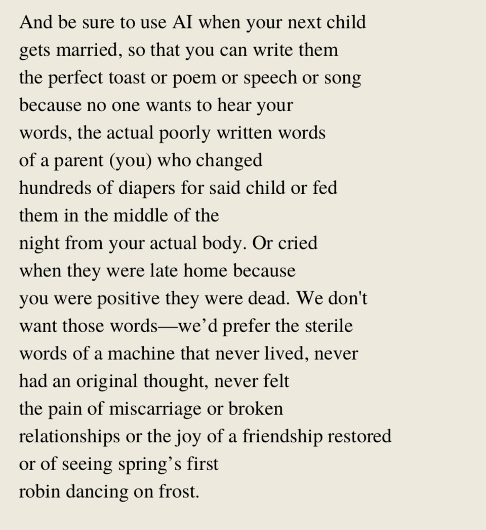 An excerpt of a poem by Shawn Smucker called Please Use AI. The excerpt reads: "And be sure to use AI when your next child gets married, so that you can write them the perfect toast or poem or speech or song because no one wants to hear your words, the actual poorly written words of a parent (you) who changed hundreds of diapers for said child or fed them in the middle of the night from your actual body. Or cried when they were late home because you were positive they were dead. We don't want those words—we’d prefer the sterile words of a machine that never lived, never had an original thought, never felt the pain of miscarriage or broken relationships or the joy of a friendship restored or of seeing spring’s first robin dancing on frost."