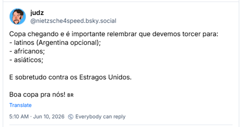 Post de judz (@nietzsche4speed.bsky.social): Copa chegando e é importante relembrar que devemos torcer para:
- latinos (Argentina opcional);
- africanos;
- asiáticos;
E sobretudo contra os Estragos Unidos.
Boa copa pra nós! 🇧🇷