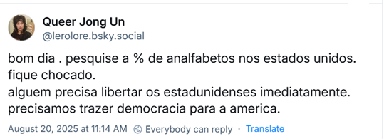 Post do Queer Jong Un (‪@lerolore.bsky.social‬) com o texto: bom dia . pesquise a % de analfabetos nos estados unidos. fique chocado. alguem precisa libertar os estadunidenses imediatamente. precisamos trazer democracia para a america.