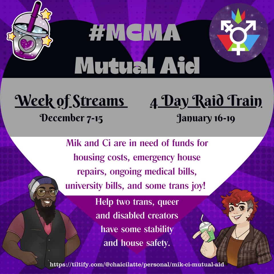An announcement for #MCMA Mutual Aid. The background is a heart in the ace colors over a purple background, with four icons/images on in each corner:  A boba cup with a heart (the event icon),  The genderfederation logo, A drawing of Mik (a black person with long beard, piercings, glasses, and a beanie in the ace colors. Ze is wearing a red shirt, dapper black vest, and red tie, A drawing of Ci, a pale person with short red hair, necklace, orangey brown undershirt, and plaid button down. He is holding a boba cup with a green liquid inside.  The Announcement reads: #MCMA  Mutual Aid  Week of Streams  December 7-15 4 Day Raid Train January 16-19  Mik and Ci are in need of funds for housing costs, emergency house repairs, ongoing medical bills, university bills, and some trans joy!  Help two trans, queer and disabled creators have some stability and house safety.  At the bottom is the tiltify link