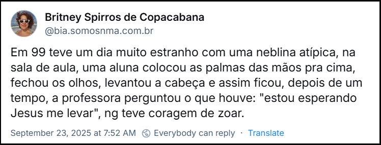 Post de Britney Spirros de Copacabana (@bia.somosnma.com.br) com o texto: Em 99 teve um dia muito estranho com uma neblina atípica, na sala de aula, uma aluna colocou as palmas das mãos pra cima, fechou os olhos, levantou a cabeça e assim ficou, depois de um tempo, a professora perguntou o que houve: "estou esperando Jesus me levar", ng teve coragem de zoar.