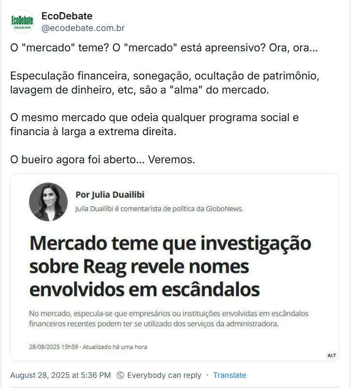 Post de EcoDebate (‪@ecodebate.com.br‬) com o texto: O "mercado" teme? O "mercado" está apreensivo? Ora, ora… Especulação financeira, sonegação, ocultação de patrimônio, lavagem de dinheiro, etc, são a "alma" do mercado. O mesmo mercado que odeia qualquer programa social e financia à larga a extrema direita. O bueiro agora foi aberto... Veremos. (o post traz imagem de print de tela contendo: Por Julia Duailibi Julia Duailibi é comentarista de política da GloboNews. Mercado teme que investigação sobre Reag revele nomes envolvidos em escândalos No mercado, especula-se que empresários ou instituições envolvidas em escândalos financeiros recentes podem ter se utilizado dos serviços da administradora.