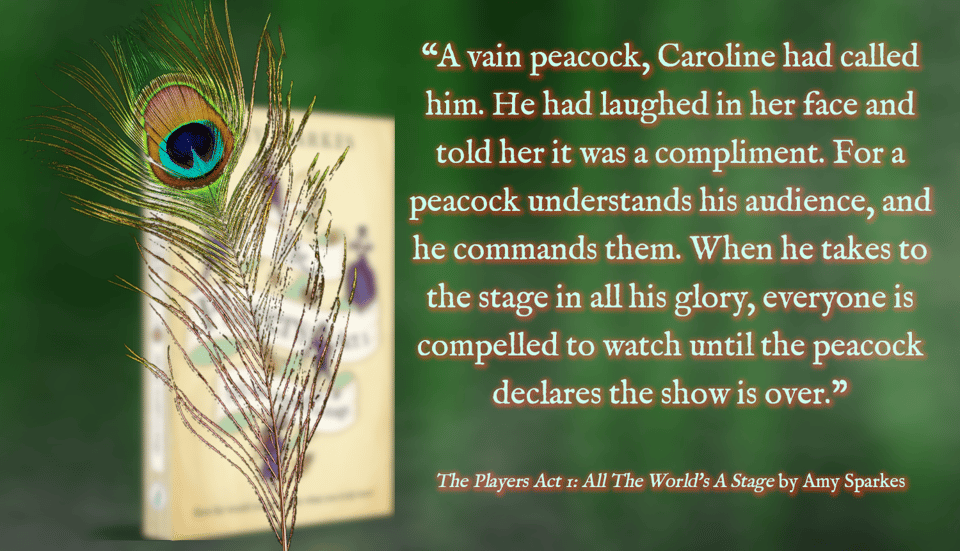 A peacock feather with "The Players Act 1" book behind and a green curtain as backdrop. On the right, the text reads, "A vain peacock, Caroline had called him. He had laughed in her face and told her it was a compliment. For a peacock understands his audience, and he commands them. When he takes to the stage in all his glory, everyone is compelled to watch until the peacock declares the show is over. - The Players Act 1: All The World's A Stage by Amy Sparkes.