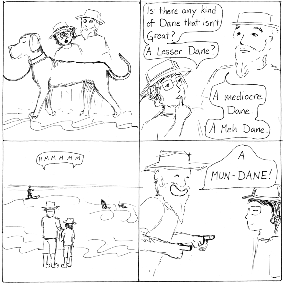 A four panel comic in sketchy ink. Panel 1: a very large Great Dane walks proudly along the beach. Me and my spouse, in sun hats, stare. Panel 2: Spouse and I discuss. I say, "Is there any kind of Dane that isn't Great? A Lesser Dane?" He suggests, "A Mediocre Dane. A Meh Dane." Panel 3: A zoomed out view of the two of us gazing out to sea, where there are surfers. We say "Hmmm." Panel 4: Spouse has a huge smile and gives me finger guns as he announces, "A MUN-DANE." I wear a flat expression typical of a person deeply appreciating a pun.