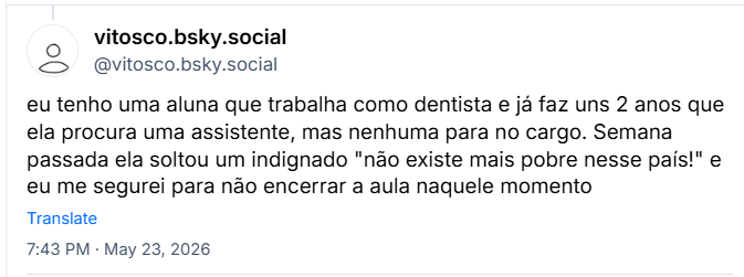 Post de vitosco.bsky.social (@vitosco.bsky.social) :
eu tenho uma aluna que trabalha como dentista e já faz uns 2 anos que ela procura uma assistente, mas nenhuma para no cargo. Semana passada ela soltou um indignado "não existe mais pobre nesse país!" e eu me segurei para não encerrar a aula naquele momento