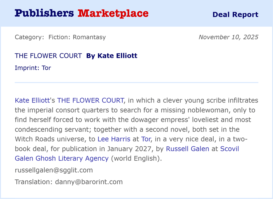 Kate Elliott's The Flower Court, in which a clever young scrib infiltrates the imperial consort quarters to search for a missing noblewoman, only to find herself forced to work with the dowager empress' loveliest and most condescenting servant; together with a second novel, both set in the Witch Roads universe, to Lee Harris at Tor, in a very nice deal, in a two-book deal, for publication in January 2027, by Russell Galen at Scovil Galen Ghosh Literary Agency.