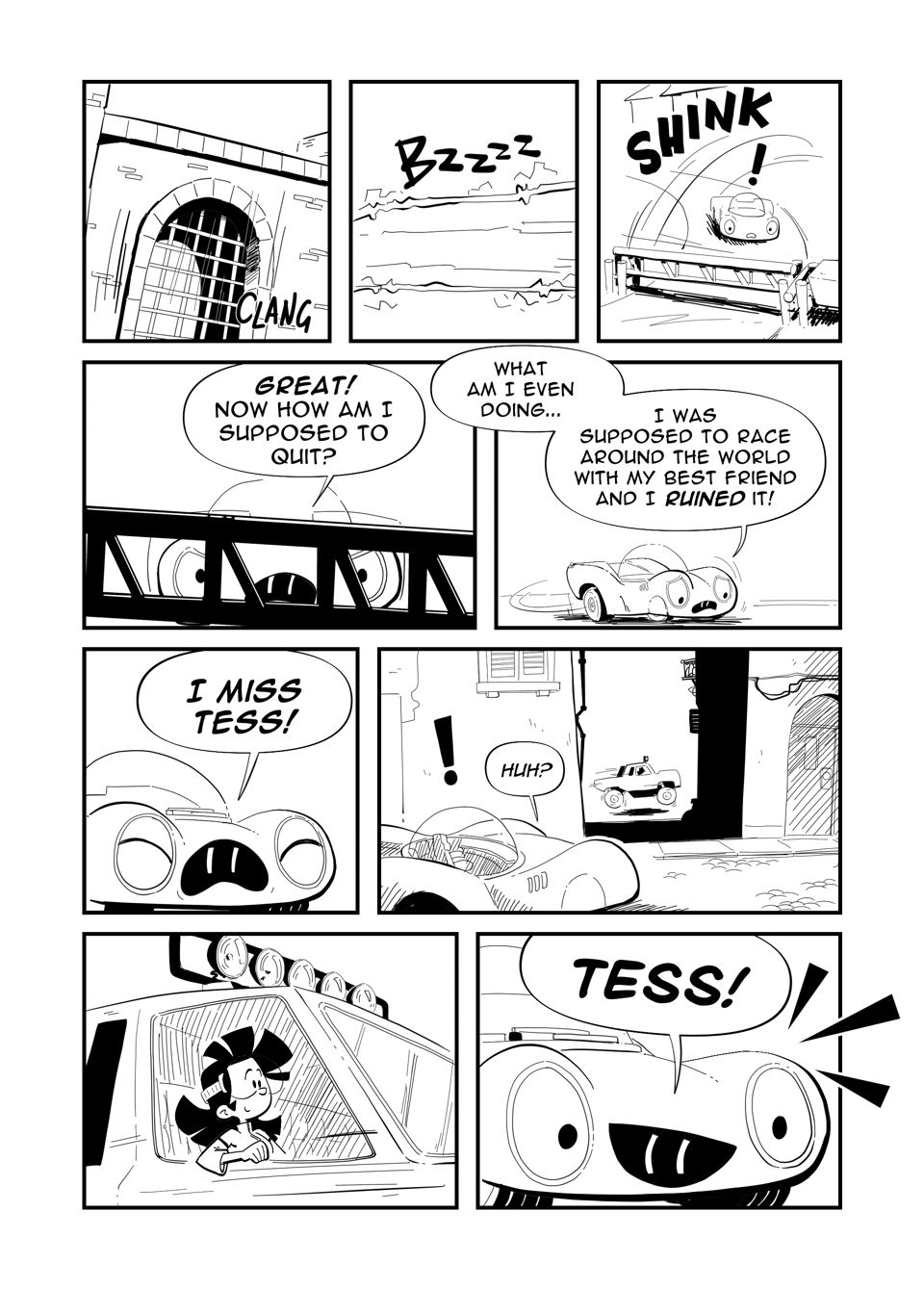 Worldracers Italy Pg 4. Panel 1, Portcullis closes with a "CLANG". Panel 2, "Bzzzz" An electrified gate. Panel 3, "Shink!" A swing gate closes in front of Racecar. Panel 4, Looking at Racecar through the gate, "Great! Now how am I supposed to quit?" Panel 5, Racecar turns around dejected, "What am I even doing... I was supposed to race around the world with my best friend, and I ruined it!" Panel 6, Racecar shouts, "I miss Tess!" Panel 7, Racecar looks down an alleyway, see's a truck zip by. Racecar, "huh?" Panel 8, Inside the truck is Tess. Panel 9, Racecar Excited, "TESS!"