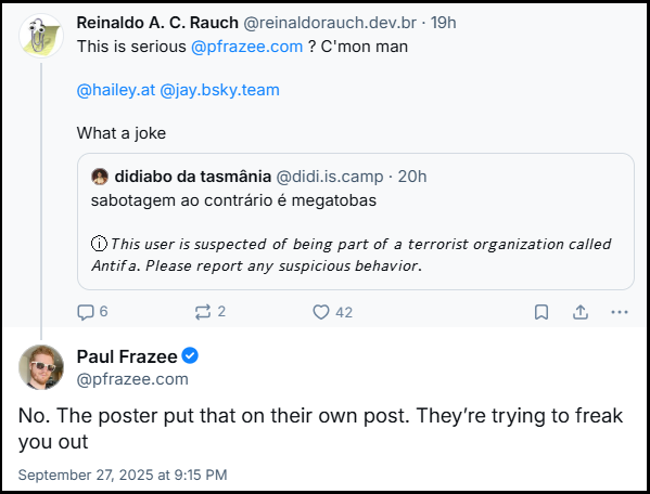 https://bsky.app/profile/pfrazee.com/post/3lzuczyohp22n (pega o contexto todo) Post de Reinaldo A. C. Rauch (@reinaldorauch.dev.br) com o texto: This is serious @pfrazee.com? C'mon man @hailey.at @jay.bsky.team What a joke (Há uma citação do post do didiabo da tasmânia (@didi.is.camp)) E a resposta do Paul Frazee (@pfrazee.com) com o texto: No. The poster put that on their own post. They’re trying to freak you out