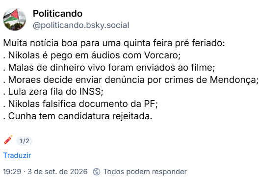 Post de Politicando (@politicando.bsky.social): Muita notícia boa para uma quinta feira pré feriado:
. Nikolas é pego em áudios com Vorcaro;
. Malas de dinheiro vivo foram enviados ao filme;
. Moraes decide enviar denúncia por crimes de Mendonça;
. Lula zera fila do INSS;
. Nikolas falsifica documento da PF;
. Cunha tem candidatura rejeitada.